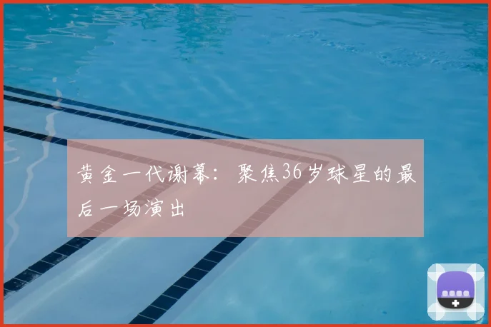 黄金一代谢幕:聚焦36岁球星的最后一场演出
