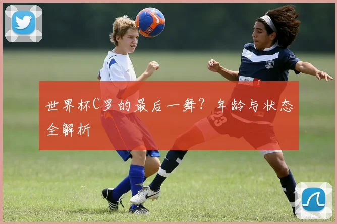 世界杯C罗的最后一舞?年龄与状态全解析