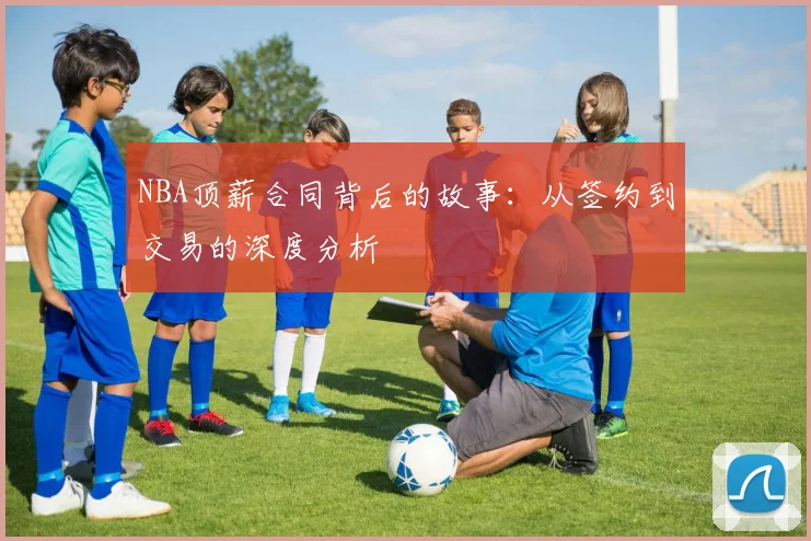 NBA顶薪合同背后的故事：从签约到交易的深度分析