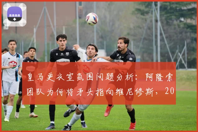 皇马更衣室氛围问题分析:阿隆索团队为何将矛头指向维尼修斯,2026年球队内部关系现状解读