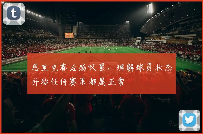 恩里克赛后感叹累,理解球员状态并称任何赛果都属正常