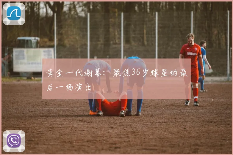 黄金一代谢幕：聚焦36岁球星的最后一场演出