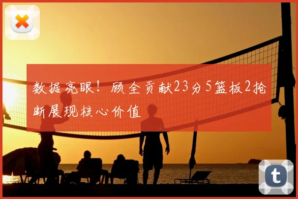 数据亮眼!顾全贡献23分5篮板2抢断展现核心价值