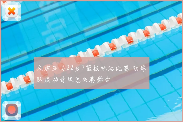 文班亚马22分7篮板统治比赛 助球队成功晋级总决赛舞台