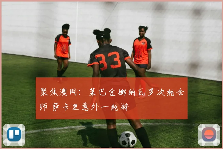 聚焦澳网：莱巴金娜纳瓦罗次轮会师 萨卡里意外一轮游