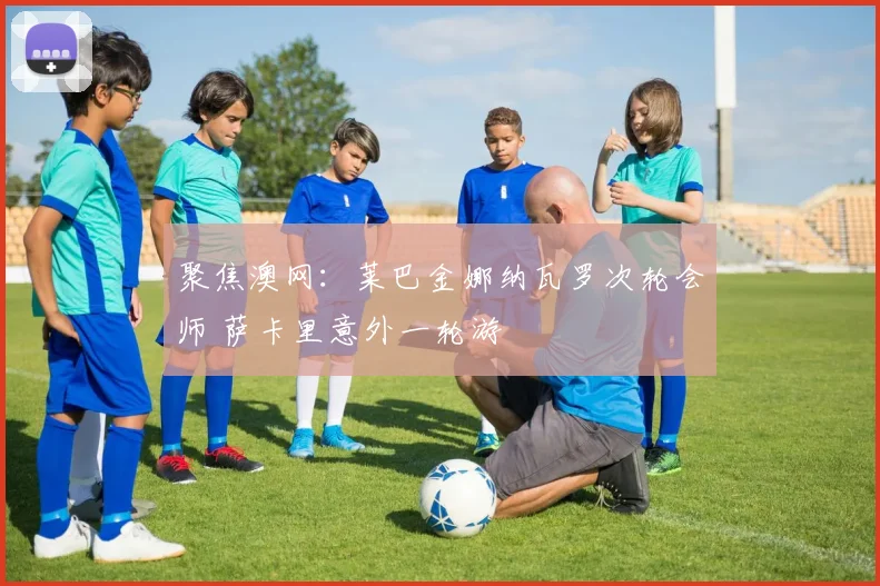 聚焦澳网：莱巴金娜纳瓦罗次轮会师 萨卡里意外一轮游