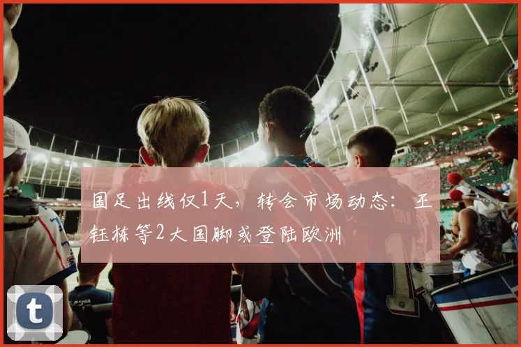 国足出线仅1天，转会市场动态：王钰栋等2大国脚或登陆欧洲