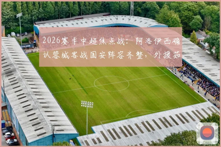 2026赛季中超焦点战:阿洛伊西确认蓉城客战国安阵容齐整,外援茹萨确定出战,球队能否从工体带走分数?