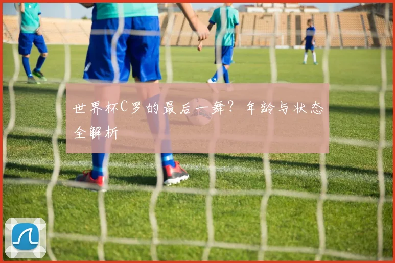 世界杯C罗的最后一舞?年龄与状态全解析