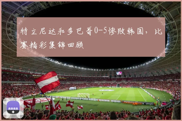 特立尼达和多巴哥0-5惨败韩国，比赛精彩集锦回顾