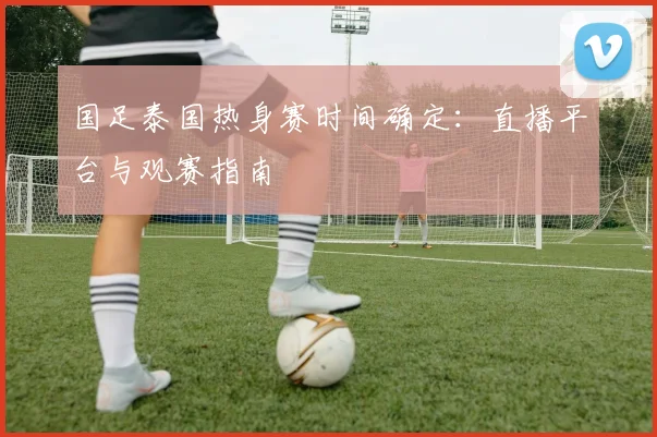 国足泰国热身赛时间确定：直播平台与观赛指南