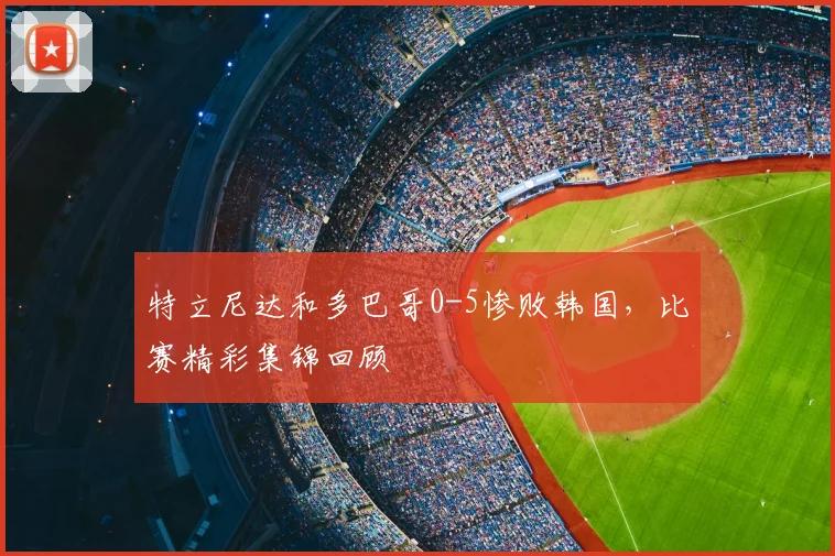 特立尼达和多巴哥0-5惨败韩国,比赛精彩集锦回顾