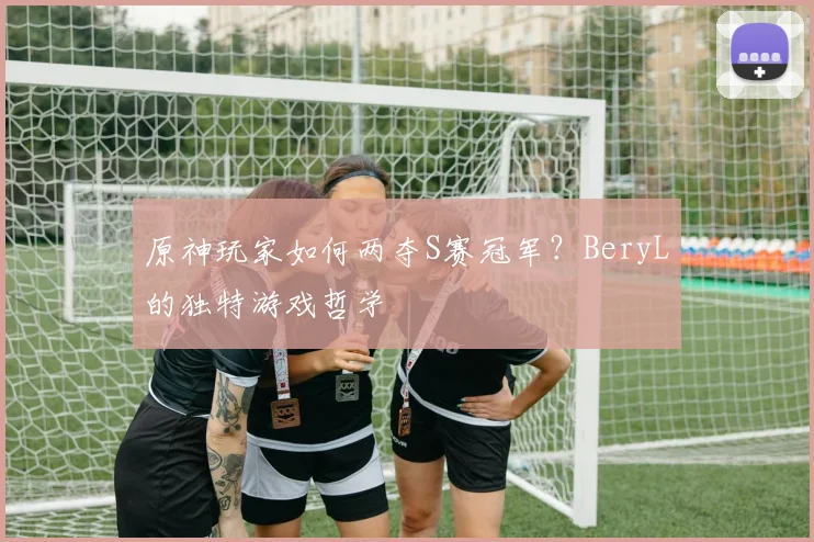 原神玩家如何两夺S赛冠军?BeryL的独特游戏哲学
