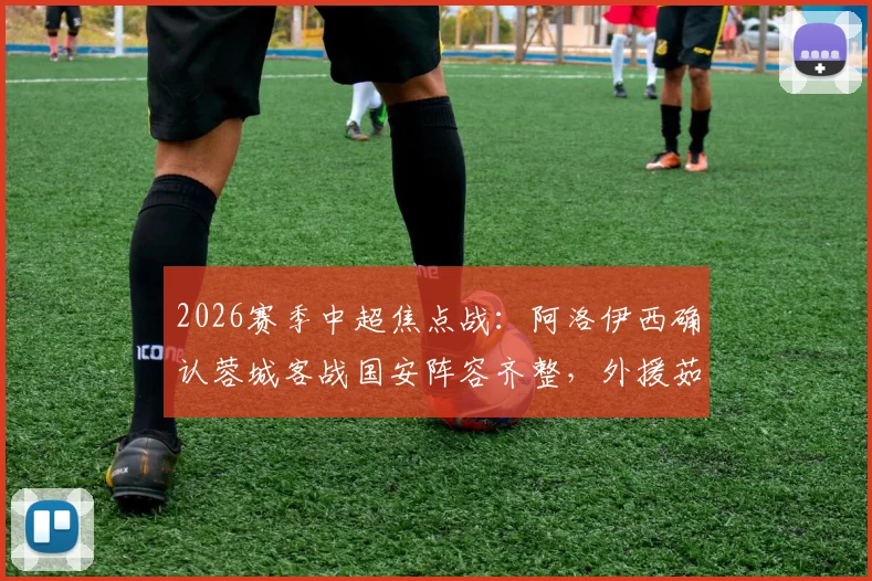 2026赛季中超焦点战：阿洛伊西确认蓉城客战国安阵容齐整，外援茹萨确定出战，球队能否从工体带走分数？